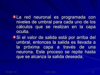 La red neuronal es programada con niveles de umbral para cada uno de los cálculos que se realizan en la capa oculta. Si el valor de salida está por arriba del umbral, entonces la salida es llevada a la próxima capa a través de una neurona. Este proceso se repite hasta que se alcanza la salida deseada.  