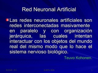 Red Neuronal Artificial Las redes neuronales artificiales son redes interconectadas masivamente  en paralelo y con organización jerárquica, las cuales intentan interactuar con los objetos del mundo real del mismo modo que lo hace el sistema nervioso biológico. Teuvo Kohonen. 