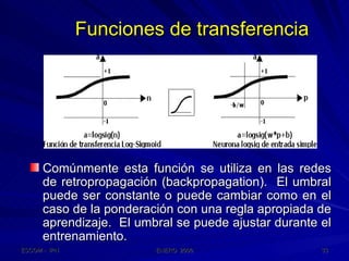 Funciones de transferencia Comúnmente esta función se utiliza en las redes de retropropagación (backpropagation).  El umbral puede ser constante o puede cambiar como en el caso de la ponderación con una regla apropiada de aprendizaje.  El umbral se puede ajustar durante el entrenamiento. 