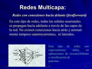 Redes Multicapa: Redes con conexiones hacia delante (feedforward) Este tipo de redes son especialmente útiles en aplicaciones de reconocimiento o clasificación de patrones. En este tipo de redes, todas las señales neuronales se propagan hacia adelante a través de las capas de la red. No existen conexiones hacia atrás y normal- mente tampoco autorrecurrentes,  ni laterales. 