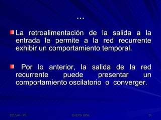 ... La retroalimentación de la salida a la entrada le permite a la red recurrente exhibir un comportamiento temporal. Por lo anterior, la salida de la red recurrente puede presentar un comportamiento oscilatorio  o  converger. 