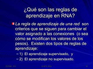 ¿Qué son las reglas de aprendizaje en RNA? La regla de aprendizaje de una red   son criterios que se siguen para cambiar el valor asignado a las conexiones  (o sea cómo se modifican los valores de los pesos).  Existen dos tipos de reglas de aprendizaje: 1)  El aprendizaje supervisado,  y 2)  El aprendizaje no supervisado. 