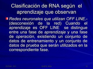 Clasificación de RNA según  el aprendizaje que observan Redes neuronales que utilizan OFF LINE .- (desconexión de la red) Cuando el aprendizaje es OFF LINE  se distingue entre una fase de  aprendizaje  y una fase de  operación , existiendo un conjunto de datos de entrenamiento y un conjunto de datos de prueba que serán utilizados en la correspondiente fase. 