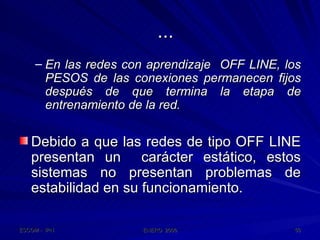 ... En las redes con aprendizaje  OFF LINE, los PESOS de las conexiones permanecen fijos después de que termina la etapa de entrenamiento de la red. Debido a que las redes de tipo OFF LINE presentan un  carácter estático, estos sistemas no presentan problemas de estabilidad en su funcionamiento. 