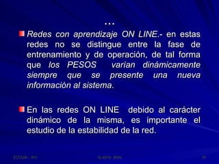 ... Redes con aprendizaje ON LINE .- en estas redes no se distingue entre la fase de entrenamiento y de operación, de tal forma que  los PESOS  varían dinámicamente siempre que se presente una nueva información al sistema . En las redes ON LINE  debido al carácter dinámico de la misma, es importante el estudio de la estabilidad de la red. 