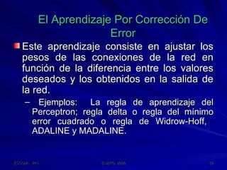 El Aprendizaje Por Corrección De Error Este aprendizaje consiste en ajustar los pesos de las conexiones de la red en función de la diferencia entre los valores deseados y los obtenidos en la salida de la red. Ejemplos:  La regla de aprendizaje del Perceptron; regla delta o regla del mínimo error cuadrado o regla de Widrow-Hoff,  ADALINE y MADALINE. 