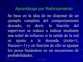 Aprendizaje por Reforzamiento Se basa en la idea de no disponer de un ejemplo completo del comportamiento deseado, es decir, la función del supervisor se reduce a indicar mediante una señal de refuerzo si la salida de la red se ajusta a la deseada (éxito=1, fracaso=-1) y en función de ello se ajustan los pesos basándose en un mecanismo de probabilidades. 