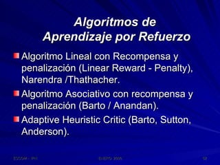 Algoritmos de  Aprendizaje por Refuerzo Algoritmo Lineal con Recompensa y penalización (Linear Reward - Penalty), Narendra /Thathacher. Algoritmo Asociativo con recompensa y penalización (Barto / Anandan). Adaptive Heuristic Critic (Barto, Sutton, Anderson). 