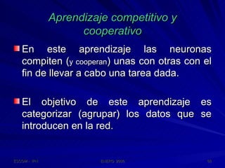 Aprendizaje competitivo y cooperativo En este aprendizaje las neuronas compiten ( y cooperan ) unas con otras con el fin de llevar a cabo una tarea dada. El objetivo de este aprendizaje es categorizar (agrupar) los datos que se introducen en la red. 
