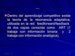 ... Dentro del aprendizaje competitivo existe la teoría de la resonancia adaptativa, utilizada en la red  feedforward/feedback  de dos capas conocida como  ART (1 trabaja con información binaria  y  2 trabaja con información analógica). 