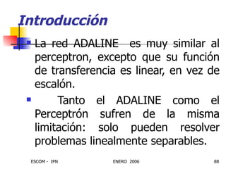 La red ADALINE  es muy similar al perceptron, excepto que su función de transferencia es linear, en vez de escalón. Tanto el ADALINE como el Perceptrón sufren de la misma limitación: solo pueden resolver problemas linealmente separables. Introducción 