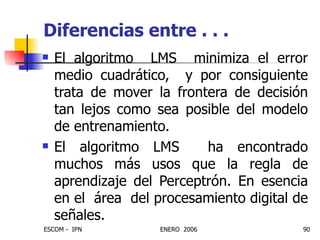 Diferencias entre . . . El algoritmo  LMS  minimiza el error medio cuadrático,  y por consiguiente trata de mover la frontera de decisión tan lejos como sea posible del modelo de entrenamiento. El algoritmo LMS  ha encontrado muchos más usos que la regla de aprendizaje del Perceptrón. En esencia en el  área  del procesamiento digital de señales. 