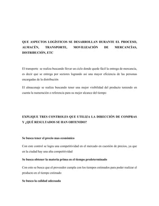 QUE ASPECTOS LOGÍSTICOS SE DESARROLLAN DURANTE EL PROCESO,
ALMACÉN,          TRANSPORTE,              MOVILIZACIÓN          DE       MERCANCÍAS,
DISTRIBUCIÓN, ETC




El transporte se realiza buscando llevar un ciclo donde quede fácil la entrega de mercancía,
es decir que se entrega por sectores logrando asi una mayor eficiencia de las personas
encargadas de la distribución

El almacenaje se realiza buscando tener una mejor visibilidad del producto teniendo en
cuenta la numeración o referencia para su mejor alcance del tiempo




EXPLIQUE TRES CONTROLES QUE UTILIZA LA DIRECCIÓN DE COMPRAS
Y ¿QUÉ RESULTADOS SE HAN OBTENIDO?




Se busca tener el precio mas económico

Con este control se logra una competitividad en el mercado en cuestión de precios, ya que
en la ciudad hay una alta competitividad

Se busca obtener la materia prima en el tiempo predeterminado

Con esto se busca que el proveedor cumpla con los tiempos estimados para poder realizar el
producto en el tiempo estimado

Se busca la calidad adecuada
 