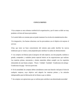 CONCLUSIONES




1-Las compras es una columna vertebral de la organización y por lo tanto se debe ser muy
prudente a la hora de buscar proveedores

2-el control debe ser constate para asi poder mantener los niveles de estandarización altos

3-la integración y las buenas relaciones con los proveedores con el objetivo de mejorar el
servicio

4-hay que tener un buen conocimiento del entorno para poder decifrar las nuevas
tendencias que se vienen y estar preparado para satisfacer la cadena de abastecimiento

5- Las compras son básicas para el progreso de toda empresa, sea ésta pequeña, mediana o
grande, comprador y vendedor ponen especial interés en las negociaciones que realizan.
Las materias primas, mercancías y demás materiales deben cumplir con los requisitos
elementales de una buena compra: · Precio · Calidad · Cantidad · Condiciones de entrega ·
Condiciones de pago · Servicio postventa

6- En la actualidad, las compras deben considerarse como una función vital para el éxito de
cualquier empresa, cuyo objetivo será adquirir las materias primas y los artículos
indispensables para la fabricación de los bienes a que se dedica

7- las compras son operaciones que se realizan para satisfacer una determinada necesidad
 