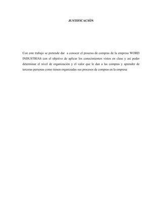 JUSTIFICACIÓN




Con este trabajo se pretende dar a conocer el proceso de compras de la empresa WORD
INDUSTRIAS con el objetivo de aplicar los conocimientos vistos en clase y asi poder
determinar el nivel de organización y el valor que le dan a las compras y aprender de
terceras personas como tienen organizadas sus procesos de compras en la empresa
 