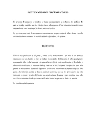 IDENTIFICACIÓN DEL PROCESO ESCOGIDO




El proceso de compras se realiza: se tiene un muestrario y en base a los pedidos de
este se realiza pedidos que los clientes hacen a la empresa Word industrias teniendo como
tiempo limite para la entrega 20 días a partir del pedido.

La persona encargada de compras se comunica con su proveedor de telas. tienen claro la
cadena de abastecimiento: la planificación la ejecución y la gestión




                                       PRODUCTOS




Uno de sus productos es el jeans , como ya lo mencionamos en base a los pedidos
realizados por los clientes se hace el pedido el proveedor de telas uno de ellos es el grupo
empresarial John Uribe luego de este pasa a la sección de corte donde entan el diseñador y
el cortador realizando el trazo escalada y corte de la tela, luego de este proceso pasa a la
planta de maquinarias donde los operarios calificados ensamblan la prenda luego de este
pasa a la tintorería donde le dan un acabado especial, uno de los proveedores de esta
tintorería es color y lavado allí le dan una apariencia de desgaste y para terminar pasa a la
sección terminación donde personas calificadas le dan la apariencia final a la prenda,

La prenda queda impecable
 