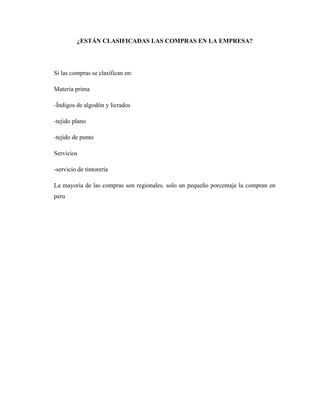 ¿ESTÁN CLASIFICADAS LAS COMPRAS EN LA EMPRESA?




Si las compras se clasifican en:

Materia prima

-Índigos de algodón y licrados

-tejido plano

-tejido de punto

Servicios

-servicio de tintorería

La mayoría de las compras son regionales. solo un pequeño porcentaje la compran en
peru
 