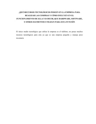 ¿QUÉ RECURSOS TECNOLÓGICOS POSEEN EN LA EMPRESA PARA
             REALIZAR LAS COMPRAS Y CÓMO INFLUYEN EN EL
FUNCIONAMIENTO DE ELLA? ES DECIR, QUE HARDWARE, SOFTWARE,
             U OTROS ELEMENTOS UTILIZAN PARA ESTA FUNCIÓN




El único medio tecnológico que utiliza la empresa es el teléfono, no posee muchos
recursos tecnológicos para esta ya que es una empresa pequeña y maneja poco
inventario
 