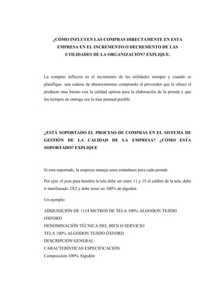 ¿CÓMO INFLUYEN LAS COMPRAS DIRECTAMENTE EN ESTA
       EMPRESA EN EL INCREMENTO O DECREMENTO DE LAS
            UTILIDADES DE LA ORGANIZACIÓN? EXPLIQUE.




La compras influyen en el incremento de las utilidades siempre y cuando se
planifique una cadena de abastecimiento comprando al proveedor que le ofrece el
producto mas barato con la calidad optima para la elaboración de la prenda y que
los tiempos de entrega sea lo mas puntual posible




¿ESTÁ SOPORTADO EL PROCESO DE COMPRAS EN EL SISTEMA DE
GESTIÓN DE LA CALIDAD DE LA EMPRESA? ¿CÓMO ESTA
SOPORTADO? EXPLIQUE




Si esta soportado, la empresa maneja unos estándares para cada prenda

Por ejm: el jean para hombre la tela debe ser entre 11 y 15 el calibre de la tela, debe
ir interlineado 2X2 y debe tener un 100% de algodón

Un ejemplo:

ADQUISICIÓN DE 1114 METROS DE TELA 100% ALGODON TEJIDO
OXFORD
DENOMINACIÓN TÉCNICA DEL BIEN O SERVICIO
TELA 100% ALGODON TEJIDO OXFORD
DESCRIPCIÓN GENERAL
CARACTERÍSTICAS ESPECIFICACIÓN
Composición 100% Algodón
 