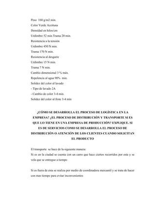 Peso 160 g/m2 min.
Color Verde Aceituna
Densidad en hilos/cm
Urdimbre 52 min.Trama 20 min.
Resistencia a la tensión
Urdimbre 450 N min.
Trama 170 N min.
Resistencia al desgarre
Urdimbre 15 N min.
Trama 7 N min.
Cambio dimensional 3 % máx.
Repelencia al agua 90% min.
Solidez del color al lavado
- Tipo de lavado 2A
- Cambio de color 3-4 min.
Solidez del color al frote 3-4 mín



     ¿CÓMO SE DESARROLLA EL PROCESO DE LOGÍSTICA EN LA
 EMPRESA? ¿EL PROCESO DE DISTRIBUCIÓN Y TRANSPORTE SI ES
 QUE LO TIENE EN UNA EMPRESA DE PRODUCCIÓN? EXPLIQUE. SI
      ES DE SERVICIOS COMO SE DESARROLLA EL PROCESO DE
DISTRIBUCIÓN O ATENCIÓN DE LOS CLIENTES CUANDO SOLICITAN
                                 EL PRODUCTO


El transporte se hace de la siguiente manera:
Si es en la ciudad se cuenta con un carro que hace ciertos recorridos por esta y se
vela que se entregue a tiempo


Si es fuera de esta se realiza por medio de coordinadora mercantil y se trata de hacer
con mas tiempo para evitar inconvenientes
 