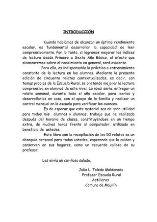 INTRODUCCIÓN
Cuando hablamos de alcanzar un óptimo rendimiento
escolar, es fundamental desarrollar la capacidad de leer
comprensivamente. Por lo tanto, si logramos mejorar los índices
de lectura desde Primero a Sexto Año Básico, el efecto que
alcanzaremos sobre el rendimiento en general, será evidente.
Para ello, es indispensable la práctica o entrenamiento
constante de la lectura en los alumnos. Mediante la presente
edición de cincuenta relatos contextualizados, es decir, con
temas propios de la Escuela Rural, se pretende mejorar la lectura
comprensiva en alumnos de este nivel. Lo ideal sería, entregar un
relato semanal, durante todo el año escolar, para leerlos y
desarrollarlos en casa, con el apoyo de la familia y realizar un
control mensual en la escuela para verificar los avances.
Es de esperar que este material sea de gran utilidad
para todos mis alumnos y alumnas, trabajo que he realizado
después del horario de clases, constituyéndose en un tiempo
extra, de muchas horas frente al computador, utilizado en
beneficio de ustedes.
Este libro con la recopilación de los 50 relatos es un
obsequio personal para todos ustedes, esperando que lo cuiden y
conserven en sus hogares, como un recuerdo valioso de su
profesor.
Les envía un cariñoso saludo,
Julio L. Toledo Maldonado
Profesor Escuela Rural
Astilleros
Comuna de Maullín
 