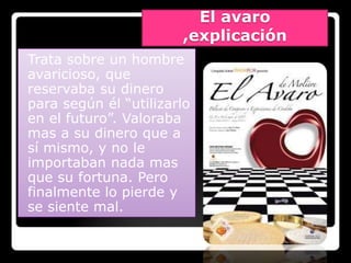 El avaro
                       ,explicación
Trata sobre un hombre
avaricioso, que
reservaba su dinero
para según él “utilizarlo
en el futuro”. Valoraba
mas a su dinero que a
sí mismo, y no le
importaban nada mas
que su fortuna. Pero
finalmente lo pierde y
se siente mal.
 