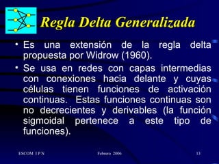 Regla Delta Generalizada Es una extensión de la regla delta propuesta por Widrow (1960). Se usa en redes con capas intermedias con conexiones hacia delante y cuyas células tienen funciones de activación continuas.  Estas funciones continuas son no decrecientes y derivables (la función sigmoidal pertenece a este tipo de funciones).  