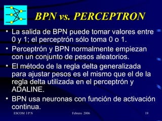 BPN vs. PERCEPTRON La salida de BPN puede tomar valores entre 0 y 1; el perceptrón sólo toma 0 o 1. Perceptrón y BPN normalmente empiezan con un conjunto de pesos aleatorios. El método de la regla delta generalizada para ajustar pesos es el mismo que el de la regla delta utilizada en el perceptrón y ADALINE. BPN usa neuronas con función de activación continua. 