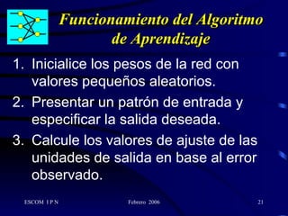 Funcionamiento del Algoritmo de Aprendizaje Inicialice los pesos de la red con valores pequeños aleatorios. Presentar un patrón de entrada y especificar la salida deseada. Calcule los valores de ajuste de las unidades de salida en base al error observado. 