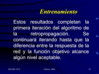 Entrenamiento Estos resultados completan la primera iteración del algoritmo de la retropropagación. Se continuará iterando hasta que la diferencia entre la respuesta de la red y la función objetivo alcance algún nivel aceptable. 