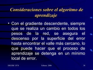 Consideraciones sobre el algoritmo de aprendizaje   Con el gradiente descendente, siempre que se realiza un cambio en todos los pesos de la red, se asegura el descenso por la superficie del error hasta encontrar el valle más cercano, lo que puede hacer que el proceso de aprendizaje se detenga en un mínimo local de error.   