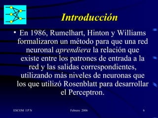 Introducción En 1986, Rumelhart, Hinton y Williams formalizaron un método para que una red neuronal  aprendiera  la relación que existe entre los patrones de entrada a la red y las salidas correspondientes, utilizando más niveles de neuronas que los que utilizó Rosenblatt para desarrollar el Perceptron. 