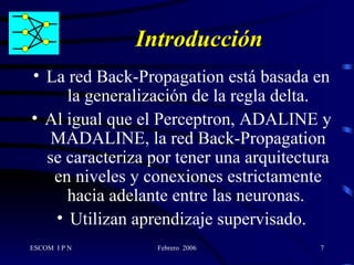 Introducción La red Back-Propagation está basada en la generalización de la regla delta. Al igual que el Perceptron, ADALINE y MADALINE, la red Back-Propagation se caracteriza por tener una arquitectura en niveles y conexiones estrictamente hacia adelante entre las neuronas.  Utilizan aprendizaje supervisado. 