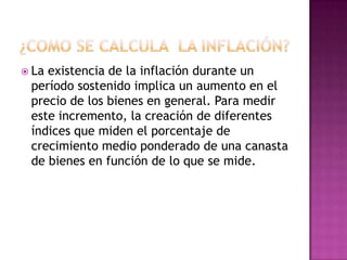  Laexistencia de la inflación durante un
 período sostenido implica un aumento en el
 precio de los bienes en general. Para medir
 este incremento, la creación de diferentes
 índices que miden el porcentaje de
 crecimiento medio ponderado de una canasta
 de bienes en función de lo que se mide.
 