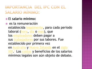  Elsalario mínimo:
 es la remuneración
 establecida legalmente, para cada periodo
 laboral (hora, día o mes), que
 los empleadores deben pagar a
 sus trabajadores por sus labores. Fue
 establecido por primera vez
 en Australia y Nueva Zelanda en el siglo
 XIX.1 Los costos y beneficios de los salarios
 mínimos legales son aún objeto de debate.
 