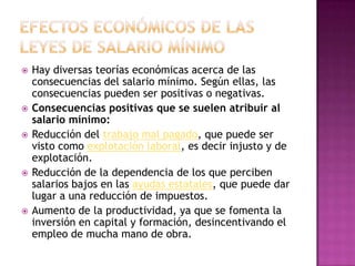    Hay diversas teorías económicas acerca de las
    consecuencias del salario mínimo. Según ellas, las
    consecuencias pueden ser positivas o negativas.
   Consecuencias positivas que se suelen atribuir al
    salario mínimo:
   Reducción del trabajo mal pagado, que puede ser
    visto como explotación laboral, es decir injusto y de
    explotación.
   Reducción de la dependencia de los que perciben
    salarios bajos en las ayudas estatales, que puede dar
    lugar a una reducción de impuestos.
   Aumento de la productividad, ya que se fomenta la
    inversión en capital y formación, desincentivando el
    empleo de mucha mano de obra.
 