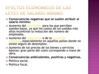    Consecuencias negativas que se suelen atribuir al
    salario mínimo:
   Aumento del desempleo para los que perciben
    sueldos bajos, ya que los costes de los sueldos más
    altos incentivan la reducción del número de
    empleados.
   Aumento del subempleo o de la economía
    informal, especialmente en aquellos países donde no
    existe seguro de desempleo.
   Aumento de los precios de los bienes y servicios
    básicos: gran parte del coste corresponde a mano de
    obra.
   Consecuencias ambivalentes, positivas y negativas.
   Política social.
   Política fiscal.
 