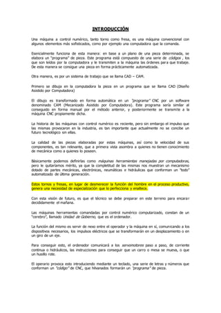 INTRODUCCIÓN
Una máquina a control numérico, tanto torno como fresa, es una máquina convencional con
algunos elementos más sofisticados, como por ejemplo una computadora que la comanda.
Esencialmente funciona de esta manera: en base a un plano de una pieza determinada, se
elabora un “programa” de pieza. Este programa está compuesto de una serie de códigos , los
que son leídos por la computadora y le transmiten a la máquina las órdenes para que trabaje.
De esta manera se consigue una pieza en forma prácticamente automatizada.
Otra manera, es por un sistema de trabajo que se llama CAD – CAM.
Primero se dibuja en la computadora la pieza en un programa que se llama CAD (Diseño
Asistido por Computadora)
El dibujo es transformado en forma automática en un “programa” CNC por un software
denominado CAM (Mecanizado Asistido por Computadora). Este programa sería similar al
conseguido en forma manual por el método anterior, y posteriormente se transmite a la
máquina CNC propiamente dicha.
La historia de las máquinas con control numérico es reciente, pero sin embargo el impulso que
las mismas provocaron en la industria, es tan importante que actualmente no se concibe un
futuro tecnológico sin ellas.
La calidad de las piezas elaboradas por estas máquinas, así como la velocidad de sus
componentes, es tan relevante, que a primera vista asombra a quienes no tienen conocimiento
de mecánica como a quienes lo poseen.
Básicamente podemos definirlas como máquinas herramientas manejadas por computadoras,
pero le quitaríamos mérito, ya que la completitud de las mismas nos muestran un mecanismo
dotado de partes mecánicas, electrónicas, neumáticas e hidráulicas que conforman un ”todo”
automatizado de última generación.
Estos tornos y fresas, en lugar de desmerecer la función del hombre en el proceso productivo,
genera una necesidad de especialización que lo perfecciona y enaltece.
Con esta visión de futuro, es que el técnico se debe preparar en este terreno para encarar
decididamente el mañana.
Las máquinas herramientas comandadas por control numérico computarizado, constan de un
“cerebro”, llamado Unidad de Gobierno, que es el ordenador.
La función del mismo es servir de nexo entre el operador y la máquina en sí, comunicando a los
dispositivos necesarios, los impulsos eléctricos que se transformarán en un desplazamiento o en
un giro de un eje.
Para conseguir esto, el ordenador comunicará a los servomotores paso a paso, de corriente
continua o hidráulicos, las instrucciones para conseguir que un carro o mesa se mueva, o que
un husillo rote.
El operario provoca esto introduciendo mediante un teclado, una serie de letras y números que
conforman un “código” de CNC, que hilvanados formarán un “programa” de pieza.
 