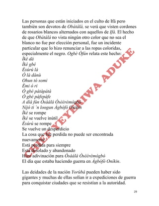 29
Las personas que están iniciados en el culto de Ifá pero
también son devotos de Obàtálá, se verá que visten cordones
de rosarios blancos alternados con aquellos de Ifá. El hecho
de que Obàtálá no vista ningún otro color que no sea el
blanco no fue por elección personal, fue un incidente
particular que lo hizo renunciar a las ropas coloridas,
especialmente el negro. Ogbè Òfún relata este hecho:
Ìké dá
Ìké gbé
Èsúrú là
Ó là dànù
Ohun tó somi
Èmi ò ri
Ó gbé pátápátá
Ó gbé páfepáfe
A díá fún Òsàálá Òsèèrèmògbò
Níjó ti ´n loogun Àgbófò Oníkin
Ìké se rompe
Ìké se vuelve inútil
Èsúrú se rompe
Se vuelve un desperdicio
La cosa que fue perdida no puede ser encontrada
nuevamente
Está perdida para siempre
Está desolado y abandonado
Hizo adivinación para Òsàálá Òsèèrèmògbò
El día que estaba haciendo guerra en Àgbófò Oníkin.
Las deidades de la nación Yorùbá pueden haber sido
gigantes y muchas de ellas solían ir a expediciones de guerra
para conquistar ciudades que se resistían a la autoridad.
 