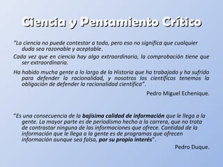 Ciencia y Pensamiento CríticoCiencia y Pensamiento Crítico
“La ciencia no puede contestar a todo, pero eso no significa que cualquier
duda sea razonable y aceptable.
Cada vez que en ciencia hay algo extraordinario, la comprobación tiene que
ser extraordinaria.
Ha habido mucha gente a lo largo de la Historia que ha trabajado y ha sufrido
para defender la racionalidad, y nosotros los científicos tenemos la
obligación de defender la racionalidad científica”.
Pedro Miguel Echenique.
“Es una consecuencia de la bajísima calidad de información que le llega a la
gente. La mayor parte es de periodismo hecho a la carrera, que no trata
de contrastar ninguna de las informaciones que ofrece. Cantidad de la
información que le llega a la gente es de programas que ofrecen
información aunque sea falsa, por su propio interés”.
Pedro Duque.
 