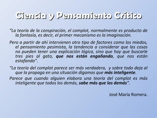 Ciencia y Pensamiento CríticoCiencia y Pensamiento Crítico
“La teoría de la conspiración, el complot, normalmente es producto de
la fantasía, es decir, el primer mecanismo es la imaginación.
Pero a partir de ahí intervienen otro tipo de factores como los miedos,
el pensamiento pesimista, la tendencia a considerar que las cosas
no pueden tener una explicación lógica, sino que hay que buscarle
tres pies al gato, que nos están engañando, que nos están
estafando”.
“La teoría del complot parece ser más verdadera, y sobre todo deja al
que la propaga en una situación digamos que más inteligente.
Parece que cuando alguien elabora una teoría del complot es más
inteligente que todos los demás, sabe más que los demás”.
José María Romera.
 