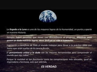 La llegada a la Luna es uno de los mayores logros de la Humanidad, un punto y aparte
en nuestra Historia.
Siempre habrá personas que miren con desconfianza al progreso. Mientras unos
ponen en duda nuestros logros, otros dedican su vida a superarlos.
Ingenieros y científicos de todo el mundo trabajan para llevar a la práctica ideas que
hasta ayer eran sueños de la ciencia ficción.
El pensamiento crítico y la duda son las mejores herramientas para comprender el
mundo que nos rodea.
Porque la realidad es tan fascinante como las conspiraciones más alocadas, igual de
inspiradora y hermosa, solo que además,
ES VERDAD.
 
