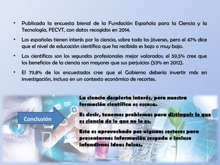 • Publicada la encuesta bienal de la Fundación Española para la Ciencia y la
Tecnología, FECYT, con datos recogidos en 2014.
• Los españoles tienen interés por la ciencia, sobre todo los jóvenes, pero el 47% dice
que el nivel de educación científica que ha recibido es bajo o muy bajo.
• Los científicos son los segundos profesionales mejor valorados; el 59,5% cree que
los beneficios de la ciencia son mayores que sus perjuicios (53% en 2012).
• El 79,8% de los encuestados cree que el Gobierno debería invertir más en
investigación, incluso en un contexto económico de recortes.
La ciencia despierta interés, pero nuestra
formación científica es escasa.
Es decir, tenemos problemas para distinguir lo que
es ciencia de lo que no lo es.
Esto es aprovechado por algunos sectores para
presentarnos información sesgada e incluso
infundirnos ideas falsas.
Conclusión
 