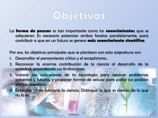 La forma de pensar es tan importante como los conocimientos que se
adquieren. Es necesario potenciar ambas facetas paralelamente, para
contribuir a que en un futuro se genere más conocimiento científico.
Por eso, los objetivos principales que se plantean con esta asignatura son:
1. Desarrollar el pensamiento crítico y el escepticismo.
2. Reconocer la enorme contribución de la ciencia al desarrollo de la
sociedad, entendiendo sus limitaciones.
3. Valorar las aplicaciones de la tecnología para resolver problemas
presentes y futuros, y proponer formas de actuar para paliar sus posibles
efectos negativos.
4. Entender cómo funciona la ciencia. Distinguir lo que es ciencia de lo que
no lo es.
 