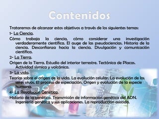 Trataremos de alcanzar estos objetivos a través de los siguientes temas:
1- La Ciencia.
Cómo trabaja la ciencia, cómo considerar una investigación
verdaderamente científica. El auge de las pseudociencias. Historia de la
ciencia. Desconfianza hacia la ciencia. Divulgación y comunicación
científica.
2- La Tierra.
Origen de la Tierra. Estudio del interior terrestre. Tectónica de Placas.
Actividad sísmica y volcánica.
3- La vida.
Teorías sobre el origen de la vida. La evolución celular. La evolución de los
seres vivos. El proceso de especiación. Origen y evolución de la especie
humana.
4- La Revolución Genética.
Historia de la genética. Transmisión de información genética del ADN.
Ingeniería genética y sus aplicaciones. La reproducción asistida.
 
