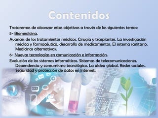 Trataremos de alcanzar estos objetivos a través de los siguientes temas:
5- Biomedicina.
Avances de los tratamientos médicos. Cirugía y trasplantes. La investigación
médica y farmacéutica, desarrollo de medicamentos. El sistema sanitario.
Medicinas alternativas.
6- Nuevas tecnologías en comunicación e información.
Evolución de los sistemas informáticos. Sistemas de telecomunicaciones.
Dependencia y consumismo tecnológico. La aldea global. Redes sociales.
Seguridad y protección de datos en Internet.
 
