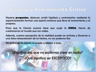 Hacerse preguntas, observar, emitir hipótesis y contrastarlas mediante la
experimentación forman una espiral continua que lleva al conocimiento y al
progreso.
Para que la Ciencia avance tiene que surgir la DUDA, hemos de
cuestionarnos el mundo que nos rodea.
Además, nuestra percepción de la realidad puede ser errónea y llevarnos a
una falsa interpretación de los hechos, no nos podemos fiar.
Sin embargo, la ciencia no puede contestar a todo.
¿Significa eso que no podemos creer en nada?
¿Qué significa ser ESCÉPTICO?
 