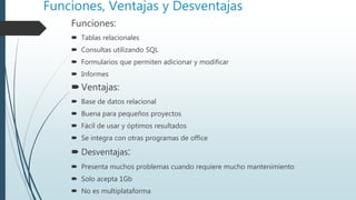 Funciones, Ventajas y Desventajas
Funciones:
 Tablas relacionales
 Consultas utilizando SQL
 Formularios que permiten adicionar y modificar
 Informes
Ventajas:
 Base de datos relacional
 Buena para pequeños proyectos
 Fácil de usar y óptimos resultados
 Se integra con otras programas de office
 Desventajas:
 Presenta muchos problemas cuando requiere mucho mantenimiento
 Solo acepta 1Gb
 No es multiplataforma
 