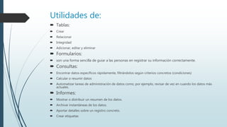 Utilidades de:
 Tablas:
 Crear
 Relacionar
 Integridad
 Adicionar, editar y eliminar
 Formularios:
 son una forma sencilla de guiar a las personas en registrar su información correctamente.
 Consultas:
 Encontrar datos específicos rápidamente, filtrándolos según criterios concretos (condiciones)
 Calcular o resumir datos
 Automatizar tareas de administración de datos como, por ejemplo, revisar de vez en cuando los datos más
actuales.
 Informes:
 Mostrar o distribuir un resumen de los datos.
 Archivar instantáneas de los datos.
 Aportar detalles sobre un registro concreto.
 Crear etiquetas
 
