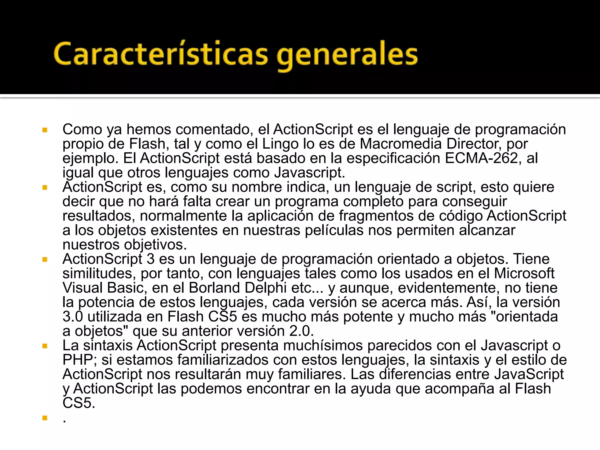    Como ya hemos comentado, el ActionScript es el lenguaje de programación
    propio de Flash, tal y como el Lingo lo es de Macromedia Director, por
    ejemplo. El ActionScript está basado en la especificación ECMA-262, al
    igual que otros lenguajes como Javascript.
   ActionScript es, como su nombre indica, un lenguaje de script, esto quiere
    decir que no hará falta crear un programa completo para conseguir
    resultados, normalmente la aplicación de fragmentos de código ActionScript
    a los objetos existentes en nuestras películas nos permiten alcanzar
    nuestros objetivos.
   ActionScript 3 es un lenguaje de programación orientado a objetos. Tiene
    similitudes, por tanto, con lenguajes tales como los usados en el Microsoft
    Visual Basic, en el Borland Delphi etc... y aunque, evidentemente, no tiene
    la potencia de estos lenguajes, cada versión se acerca más. Así, la versión
    3.0 utilizada en Flash CS5 es mucho más potente y mucho más "orientada
    a objetos" que su anterior versión 2.0.
   La sintaxis ActionScript presenta muchísimos parecidos con el Javascript o
    PHP; si estamos familiarizados con estos lenguajes, la sintaxis y el estilo de
    ActionScript nos resultarán muy familiares. Las diferencias entre JavaScript
    y ActionScript las podemos encontrar en la ayuda que acompaña al Flash
    CS5.
   .
 